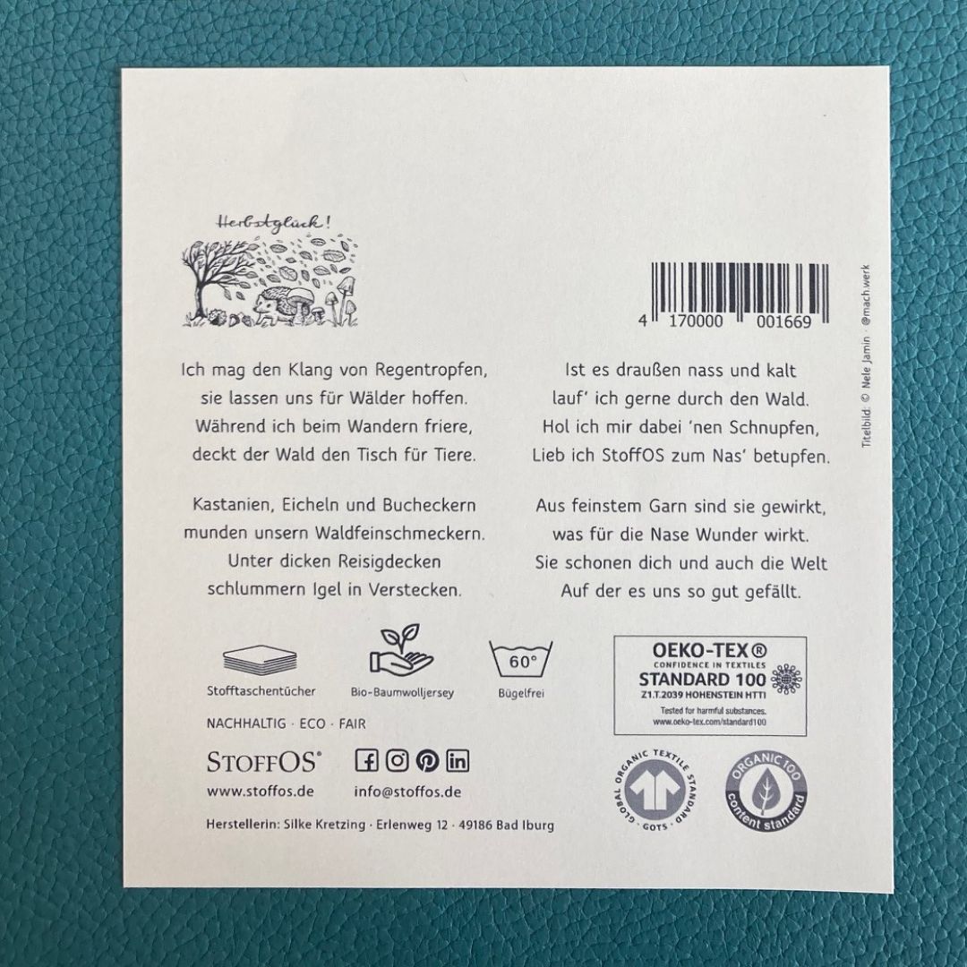 Stofftaschentücher HANDBEDRUCKT Gedicht TEIL 2 HERBSTGLÜCK Ein Gemeinschaftswerk von Sean Kollak und Silke Kretzing KASTANIEN, Eicheln und Bucheckern munden unsern Waldfeinschmeckern. Unter dicken Reisigdecken schlummern Igel in Verstecken. Ist es draußen nass und kalt, lauf ich gern durch den Wald. Hol ich mir dabei nen Schnupfen, lieb ich StoffOS zum Nas betupfen.Aus feinstem Garn sind sie gewirkt, was für die Nase Wunder wirkt. Sie schonen dich und auch die Welt Auf der es uns so gut gefällt.